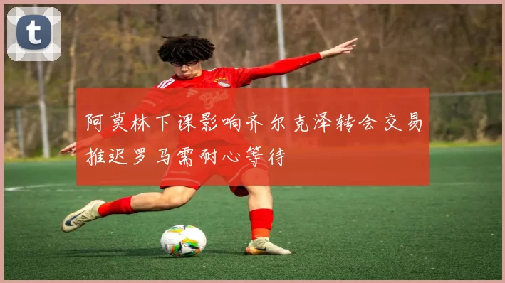 阿莫林下课影响齐尔克泽转会交易推迟罗马需耐心等待
