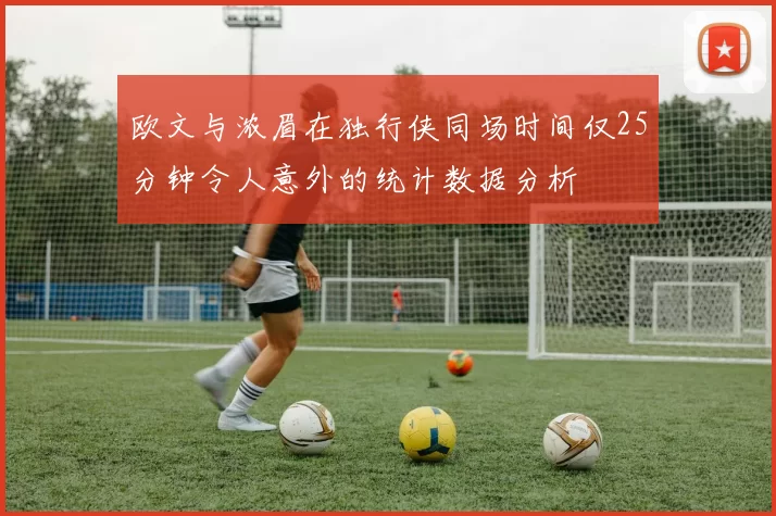 欧文与浓眉在独行侠同场时间仅25分钟令人意外的统计数据分析