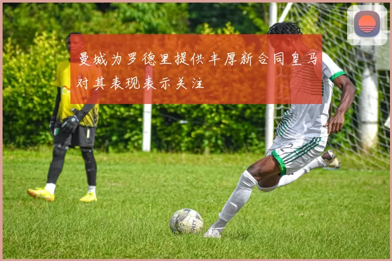 曼城为罗德里提供丰厚新合同皇马对其表现表示关注