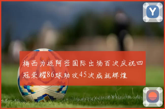 梅西为迈阿密国际出场百次庆祝四冠荣耀86球助攻45次成就辉煌