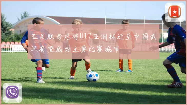 亚足联考虑将U17亚洲杯迁至中国武汉有望成为主要比赛城市