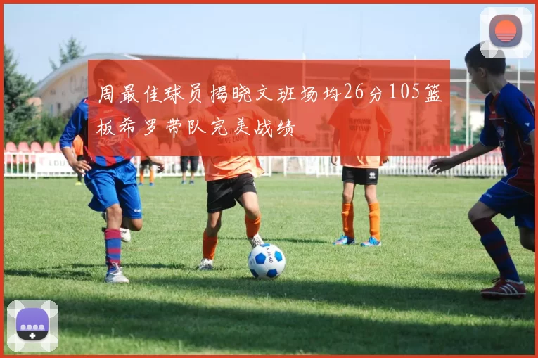 周最佳球员揭晓文班场均26分105篮板希罗带队完美战绩