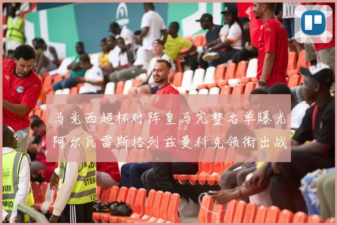 马竞西超杯对阵皇马完整名单曝光阿尔瓦雷斯格列兹曼科克领衔出战