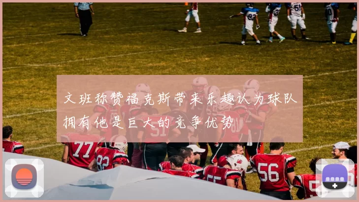 文班称赞福克斯带来乐趣认为球队拥有他是巨大的竞争优势