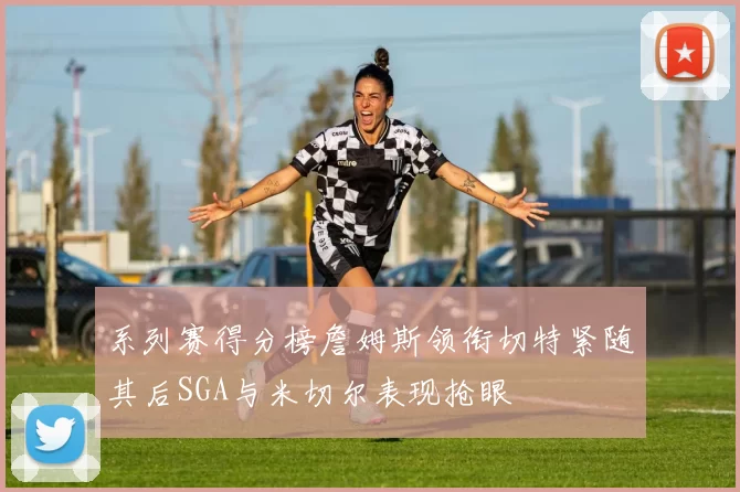 系列赛得分榜詹姆斯领衔切特紧随其后SGA与米切尔表现抢眼