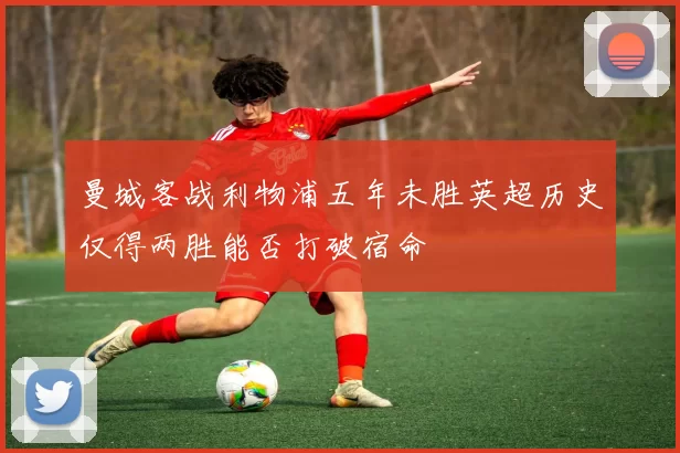 曼城客战利物浦五年未胜英超历史仅得两胜能否打破宿命