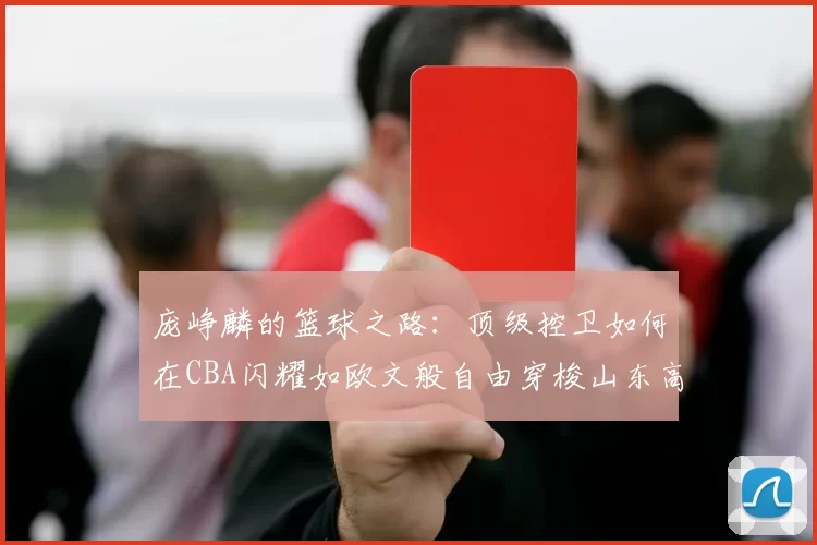 庞峥麟的篮球之路：顶级控卫如何在CBA闪耀如欧文般自由穿梭山东高速