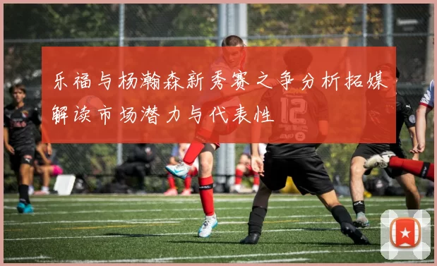 乐福与杨瀚森新秀赛之争分析拓媒解读市场潜力与代表性