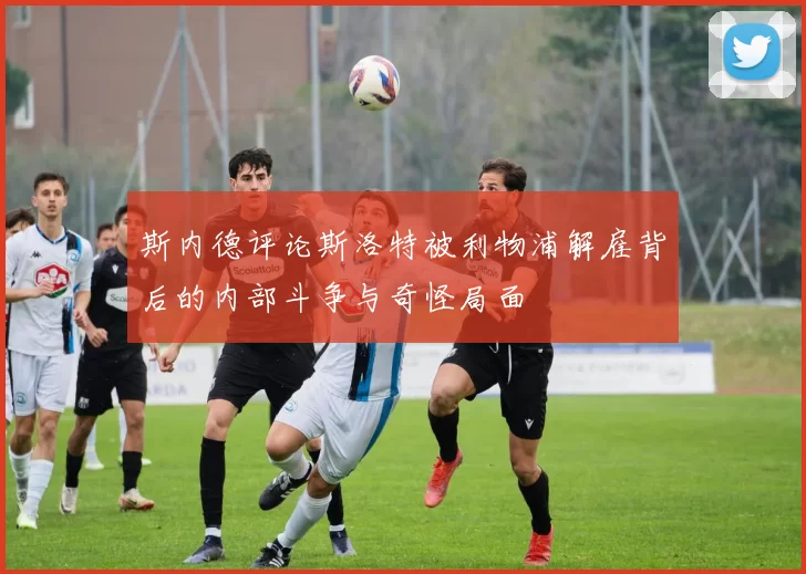 斯内德评论斯洛特被利物浦解雇背后的内部斗争与奇怪局面