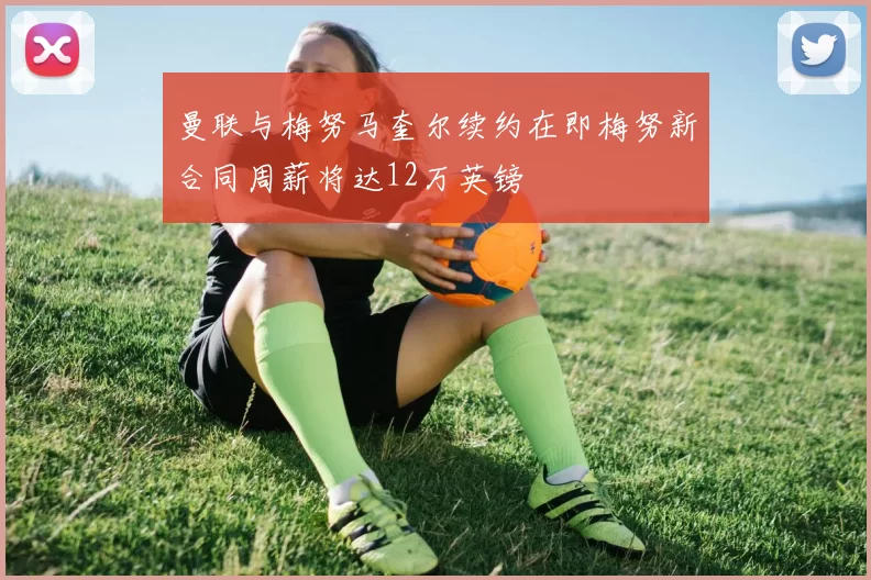 曼联与梅努马奎尔续约在即梅努新合同周薪将达12万英镑