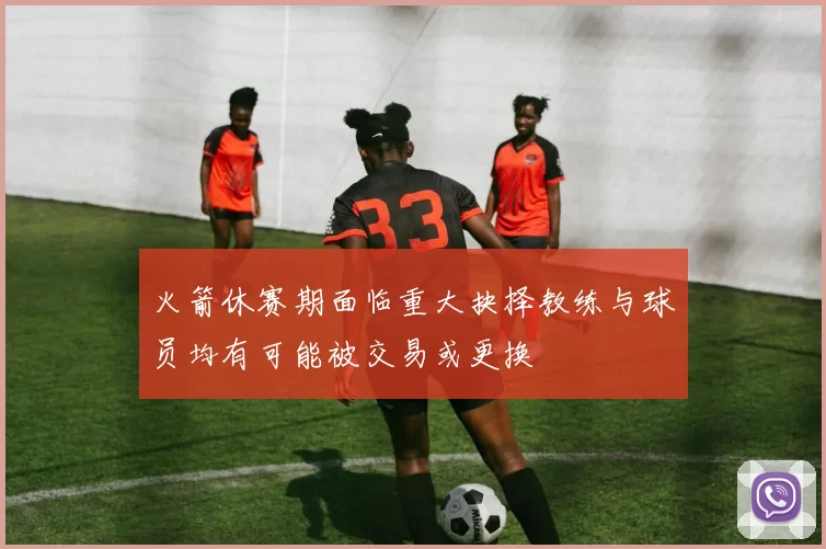 火箭休赛期面临重大抉择教练与球员均有可能被交易或更换