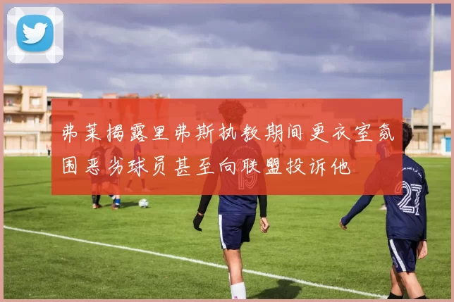 弗莱揭露里弗斯执教期间更衣室氛围恶劣球员甚至向联盟投诉他