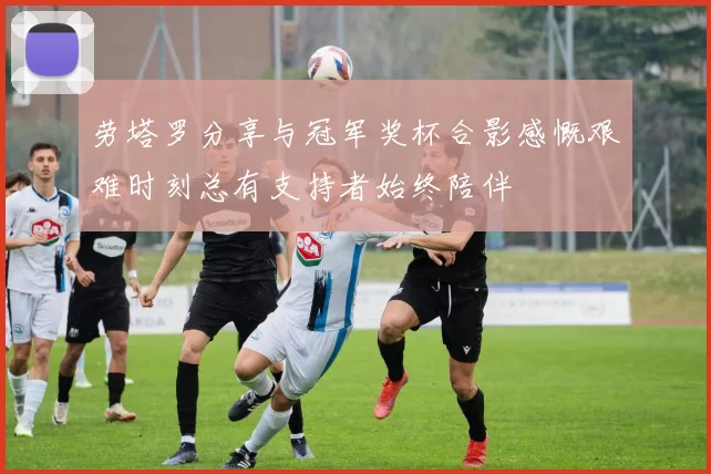 劳塔罗分享与冠军奖杯合影感慨艰难时刻总有支持者始终陪伴