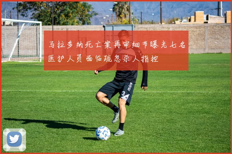 马拉多纳死亡案再审细节曝光七名医护人员面临疏忽杀人指控